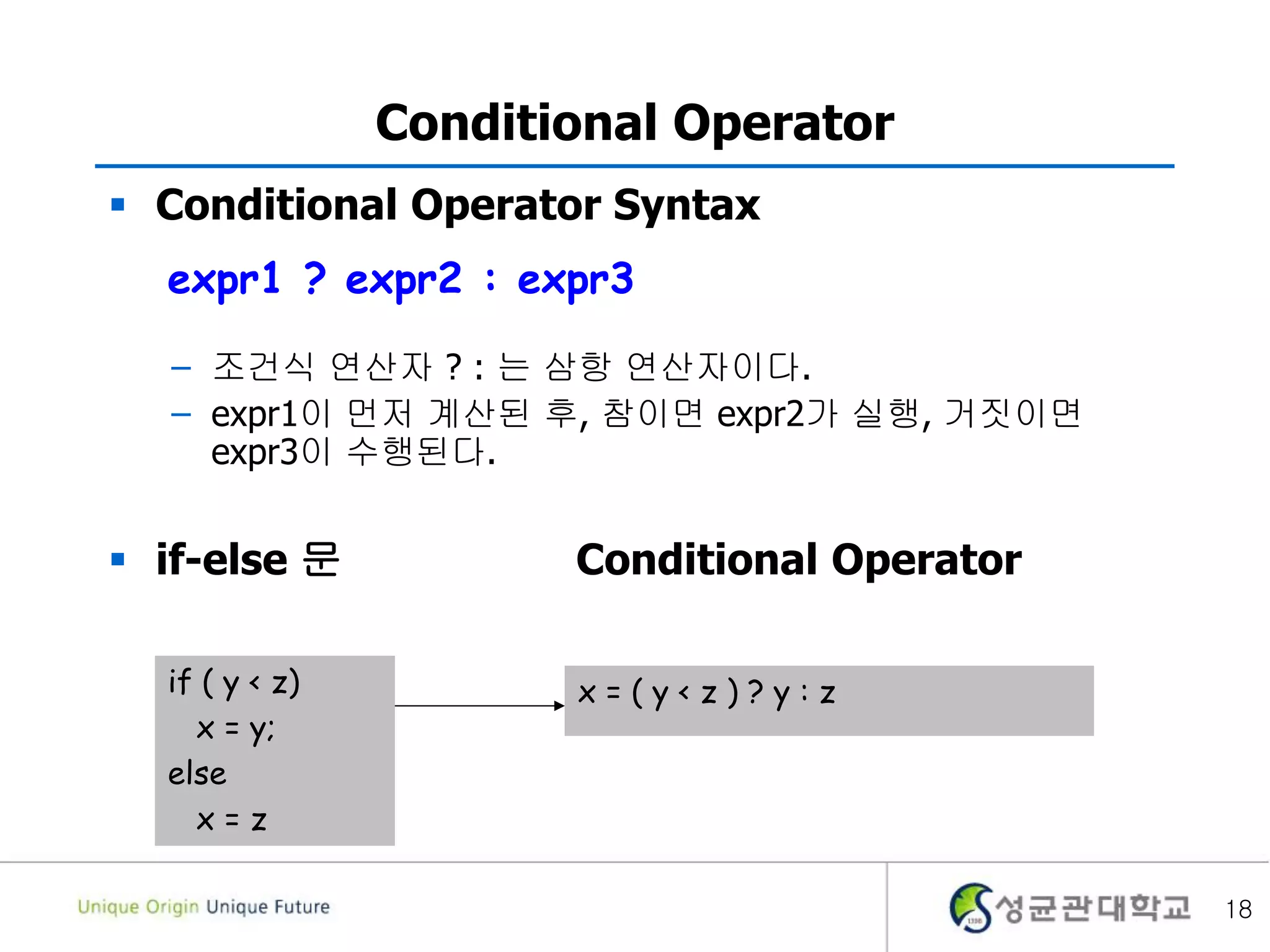 18
Conditional Operator
 Conditional Operator Syntax
– 조건식 연산자 ? : 는 삼항 연산자이다.
– expr1이 먼저 계산된 후, 참이면 expr2가 실행, 거짓이면
expr3이 수행된다.
 if-else 문 Conditional Operator
expr1 ? expr2 : expr3
if ( y < z)
x = y;
else
x = z
x = ( y < z ) ? y : z
 