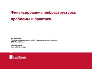 Финансирование инфраструктуры: 
проблемы и практика 
И.А. Булгакова 
Руководитель Дирекции по работе с муниципальными проектами 
ОАО «Банк Москвы» 
Санкт-Петербург 
4 сентября 2014 года 
 