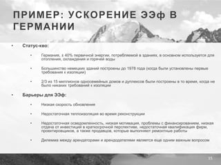 15
ПРИМЕР: УСКОРЕНИЕ ЭЭф В
ГЕРМАНИИ
• Статус-кво:
• Германия, ± 40% первичной энергии, потребляемой в зданиях, в основном используется для
отопления, охлаждения и горячей воды
• Большинство немецких зданий построены до 1978 года (когда были установлены первые
требования к изоляции)
• 2/3 из 15 миллионов односемейных домов и дуплексов были построены в то время, когда не
было никаких требований к изоляции
• Барьеры для ЭЭф:
• Низкая скорость обновления
• Недостаточная теплоизоляция во время реконструкции
• Недостаточная осведомленность, низкая мотивация, проблемы с финансированием, низкая
отдача от инвестиций в краткосрочной перспективе, недостаточная квалификация фирм,
проектировщиков, а также продавцов, которые выполняют ремонтные работы
• Дилемма между арендаторами и арендодателями является еще одним важным вопросом
 