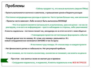 Проблемы
- Проекты выполняются хаотично и самотеком, с превышением сроков и бюджета расходов
- Клиенты недовольны - постоянно пинают нас, менеджеры из-за этого не хотят с ними общаться
- Сотрудники недовольны, я недоволен, Клиенты недовольны и мы ВСЕ В СТРЕССЕ
- Нет финансового ритма и стабильности. Нет регулярной прибыли.
- Проекты часто зависают. Либо не могут быть выполнены ВООБЩЕ
- Я постоянно тушу пожары. И «спасаю мир» в каждом проекте
- Я не понимаю, за что платить коллективу, коллектив не понимает, как влиять на деньги
- У менеджеров проектов нет мотивации форсировать события
- Каждый делает все по-своему. И с этим «по-своему» увольняется. И с
новым сотрудником все начинается ЗАНОВО и так по кругу
- Постоянно непредвиденные расходы в проектах.Часто тратим больше чем, нам заплачено
- При этом – все заняты и всем не хватает рук и времени
-Что-то в проекте меняется (актуальность в выполнении, срок или риски – ни как не
реагируем, и ни кого не информируем – просто наблюдаем со стороны, либо умалчиваем)
- Сейлзы продают то, что нельзя выполнить (версия ПМов)
 