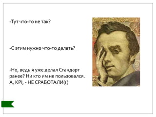 -Тут что-то не так?
-С этим нужно что-то делать?
-Но, ведь я уже делал Стандарт
ранее? Ни кто им не пользовался.
А, KPI, - НЕ СРАБОТАЛИ(((
 