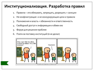 Институционализация. Разработка правил
1. Правила – это обязывать, запрещать, разрешать + санкции
2. Не конфликтующие и не конкурирующие цели и правила
3. Полномочия и власть = обязанности и ответственность
4. Свободный доступ к информации и обмен ею
5. Форум для решения проблем
6. Плата за поставку институций (я не делал)
 