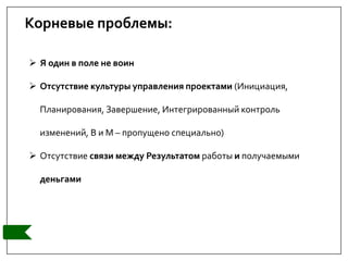 Корневые проблемы:
 Я один в поле не воин
 Отсутствие культуры управления проектами (Инициация,
Планирования, Завершение, Интегрированный контроль
изменений, В и М – пропущено специально)
 Отсутствие связи между Результатом работы и получаемыми
деньгами
 