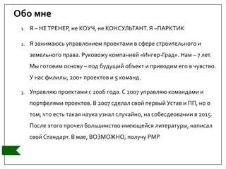 Обо мне
1. Я – НЕТРЕНЕР, не КОУЧ, не КОНСУЛЬТАНТ. Я –ПАРКТИК
2. Я занимаюсь управлением проектами в сфере строительного и
земельного права. Руковожу компанией «Ингер-Град». Нам – 7 лет.
Мы готовим основу – под будущий объект и приводим его в чувство.
У нас филилы, 200+ проектов и 5 команд.
3. Управляю проектами с 2006 года.С 2007 управляю командами и
портфелями проектов. В 2007 сделал свой первый Устав и ПП, но о
том, что есть такая наука узнал случайно, на собесдеовании в 2015.
После этого прочел большинство имеющейся литературы, написал
свой Стандарт. В мае, ВОЗМОЖНО, получу РМР
 