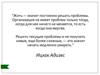 "Жить — значит постоянно решать проблемы.
Организация не имеет проблем только тогда,
когда для нее ничего не меняется, то есть
когда она мертва.
Решить текущие проблемы и не получить
новые, еще более сложные, — это значит
начать медленно умирать."
Ицхак Адизес
 