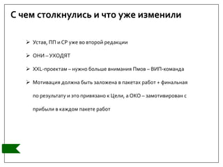 С чем столкнулись и что уже изменили
 Устав, ПП и СР уже во второй редакции
 ОНИ – УХОДЯТ
 XXL-проектам – нужно больше внимания Пмов – ВИП-команда
 Мотивация должна быть заложена в пакетах работ + финальная
по результату и это привязано к Цели, а ОКО – замотивирован с
прибыли в каждом пакете работ
 