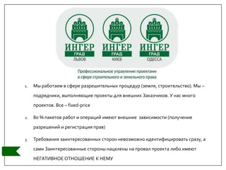 1. Мы работаем в сфере разрешительных процедур (земля, строительство). Мы –
подрядчики, выполняющие проекты для внешних Заказчиков. У нас много
проектов. Все – fixed-price
2. 80 % пакетов работ и операций имеют внешние зависимости (получение
разрешений и регистрация прав)
3. Требования заинтересованных сторон невозможно идентифицировать сразу, а
сами Заинтересованные стороны нацелены на провал проекта либо имеют
НЕГАТИВНОЕ ОТНОШЕНИЕ К НЕМУ
 