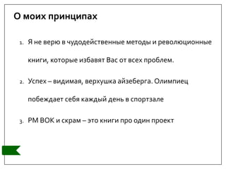 О моих принципах
1. Я не верю в чудодейственные методы и революционные
книги, которые избавят Вас от всех проблем.
2. Успех – видимая, верхушка айзеберга. Олимпиец
побеждает себя каждый день в спортзале
3. PM BOK и скрам – это книги про один проект
 