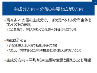1616
主成分方向＝分布の主要な広がり方向
高々 𝑑(< 𝑑)個の主成分で， 𝑑次元ベクトル分布全体を
コンパクトに表現
この意味で，クラスタリングの代表ベクトルにも似ている
時には 𝑑 ≪ 𝑑
やろうと思えばいくらでも 𝑑は小さくできる
ただし，やりすぎると分布の構造をうまく捉えられないことに
主成分方向＝平均からの主要な変動と捉えることも可能
 