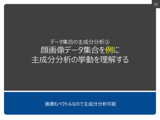 22
データ集合の主成分分析③
顔画像データ集合を例に
主成分分析の挙動を理解する
画像もベクトルなので主成分分析可能
 