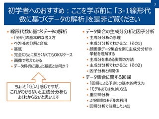 3
初学者へのおすすめ：ここを学ぶ前に 「3-1線形代
数に基づくデータの解析」を是非ご覧ください
 線形代数に基づくデータの解析
 「分析」の基本的な考え方
 ベクトルの分解と合成
 基底
 完全にもとに戻らくなくてもOKなケース
 画像で考えてみる
 データ解析に適した基底とは何か？
 データ集合の主成分分析と因子分析
 主成分分析の原理
 主成分分析でわかること（その1)
 顔画像データ集合を例に主成分分析の
挙動を理解する
 主成分を求める実際の方法
 主成分分析でわかること（その2)
 因子分析との関係
 データ集合に関する回帰
 「回帰による予測」の基本的考え方
 「モデルあてはめ」の方法
 重回帰分析
 より複雑なモデルの利用
 回帰分析で注意したい点
ちょっと「くどい」感じですが，
これがわからないと主成分分析も
よくわからないと思います
 