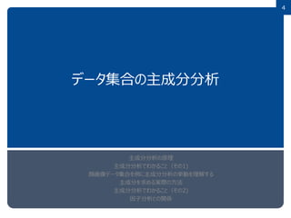 4
データ集合の主成分分析
主成分分析の原理
主成分分析でわかること（その1)
顔画像データ集合を例に主成分分析の挙動を理解する
主成分を求める実際の方法
主成分分析でわかること（その2)
因子分析との関係
 