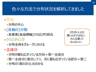 4646
色々な方法で分布状況を解析してきました
平均
分布の中心
(各軸の)分散
各要素(各座標軸)での広がり具合
クラスタリング
分布全体をグループに分ける
主成分
分布が最も広がっている方向＝第一主成分
第一主成分に直交しつつ，次に最も広がっている部分＝第二
分布の「真の次元」もわかる
どれがいいとか
悪いとかではない．
みんな違って
みんないい．
 