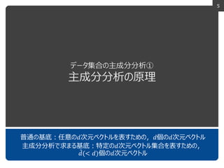 5
データ集合の主成分分析①
主成分分析の原理
普通の基底：任意の𝑑次元ベクトルを表すための，𝑑個の𝑑次元ベクトル
主成分分析で求まる基底：特定の𝑑次元ベクトル集合を表すための，
𝑑(< 𝑑)個の𝑑次元ベクトル
 