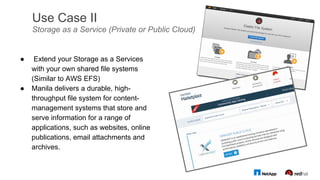 Use Case II
Storage as a Service (Private or Public Cloud)
●  Extend your Storage as a Services
with your own shared file systems
(Similar to AWS EFS)
●  Manila delivers a durable, high-
throughput file system for content-
management systems that store and
serve information for a range of
applications, such as websites, online
publications, email attachments and
archives.
 