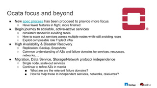 Ocata focus and beyond
●  New spec process has been proposed to provide more focus
○  Have fewer features in flight, more finished
●  Begin journey to scalable, active-active services
○  consistent model for avoiding races
○  How to scale out services across multiple nodes while still avoiding races
○  Exploit composable role TripleO infra
●  High Availability & Disaster Recovery
○  Replication, Backup, Snapshots
○  Common understanding of AZs and failure domains for services, resources,
networks, ...
●  Migration, Data Service, Storage/Network protocol independence
○  Single node, scale-out services
○  Continue to refine AZs in manila
■  What are are the relevant failure domains?
■  How to map these to independent services, networks, resources?
 