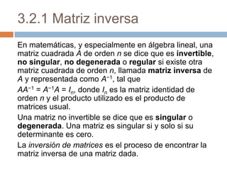 3.2.1 Matriz inversa En matemáticas, y especialmente en álgebra lineal, una matriz cuadrada A de orden n se dice que es invertible, no singular, no degenerada o regular si existe otra matriz cuadrada de orden n, llamada matriz inversa de A y representada como A−1, tal que AA−1 = A−1A = In, donde In es la matriz identidad de orden n y el producto utilizado es el producto de matrices usual. Una matriz no invertible se dice que es singular o degenerada. Una matriz es singular si y solo si su determinante es cero. La inversión de matrices es el proceso de encontrar la matriz inversa de una matriz dada. 