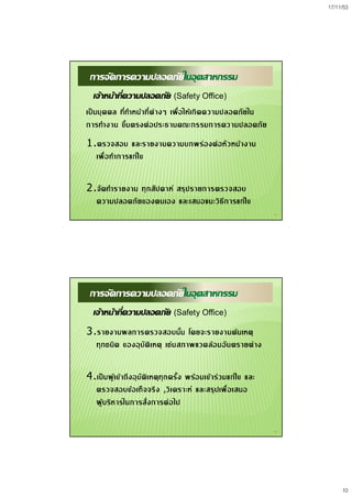 17/11/53
10
19
การจัดการความปลอดภัยในอุตสาหกรรม
เจาหนาที่ความปลอดภัย (Safety Office)
เปนบุคคล ที่ทําหนาที่ตางๆ เพื่อใหเกิดความปลอดภัยใน
การทํางาน ขึ้นตรงตอประธานคณะกรรมการความปลอดภัย
1.ตรวจสอบ และรายงานความบกพรองตอหัวหนางาน
เพื่อทําการแกไข
2.จัดทํารายงาน ทุกสัปดาห สรุปรายการตรวจสอบ
ความปลอดภัยของตนเอง และเสนอแนะวิธีการแกไข
20
การจัดการความปลอดภัยในอุตสาหกรรม
เจาหนาที่ความปลอดภัย (Safety Office)
3.รายงานผลการตรวจสอบนั้น โดยจะรายงานตนเหตุ
ทุกชนิด ของอุบัติเหตุ เชนสภาพแวดลอมอันตรายตาง
4.เปนผูเขาถึงอุบัติเหตุทุกครั้ง พรอมเขารวมแกไข และ
ตรวจสอบขอเท็จจริง ,วิเคราะห และสรุปเพื่อเสนอ
ผูบริหารในการสั่งการตอไป
 