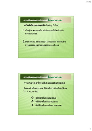 17/11/53
11
21
การจัดการความปลอดภัยในอุตสาหกรรม
เจาหนาที่ความปลอดภัย (Safety Office)
5.เปนผูประสานงานเกี่ยวกับกิจกรรมที่เกี่ยวของกับ
ความปลอดภัย
6.เก็บรวบรวม และทําสถิติอางอิงคนควา เกี่ยวกับผล
การตรวจสอบความปลอดภัยในการทํางาน
22
การจัดการความปลอดภัยในอุตสาหกรรม
การประมาณคาใชจายในการปองกันอุบัติเหตุ
 คาใชจายในการออกแบบ
 คาใชจายในการดําเนินการ
 คาใชจายในการติดตามผลงาน
ซินแคลร ไดจดประเภทคาใชจายในการปองกันอุบัติเหตุ
ไว 3 หมวด ดังนี้
 