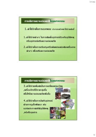 17/11/53
12
23
การจัดการความปลอดภัยในอุตสาหกรรม
1.คาใชจายในการออกแบบ ประกอบดวยคาใชจายดังนี้
1.คาใชจายตางๆ ในการติดตั้งอุปกรณปองกันอุบัติเหตุ
หรืออุปกรณเสริมความปลอดภัย
2.คาใชจายในการปรับปรุงหรือดัดแปลงตอเติมเครื่องกล
ตางๆ เพื่อเสริมความปลอดภัย
24
การจัดการความปลอดภัยในอุตสาหกรรม
3.คาใชจายเพิ่มเติมในการเปลี่ยนแปลงวัสดุ
,เครื่องจักรที่มีราคาสูงขึ้น
เพื่อใหมีความปลอดภัยเพิ่มขึ้น
4.คาใชจายในการจัดทําอุปกรณ
ดานการจูงใจพัฒนา เชน
บอรดประกาศสถิติอุบัติเหตุ
,หนังสือจุลสาร
 