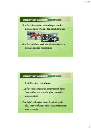 17/11/53
13
25
การจัดการความปลอดภัยในอุตสาหกรรม
5.คาใชจายในการจัดการเกี่ยวกับบุคลากรเพื่อ
ความปลอดภัย หรือตองสงคนงานไปฝกอบรม
6.คาใชจายที่ตองจายเพิ่มเติม เมื่อตองสรางระบบ
ความปลอดภัยขึ้น เชนเซนเซอร
26
การจัดการความปลอดภัยในอุตสาหกรรม
2.คาใชจายในการดําเนินงาน
1.คาใชจายขององคกรเพื่อความปลอดภัย ไดแก
วิศวกรเพื่อความปลอดภัย ผูตรวจสอบเพื่อ
ความปลอดภัย
2.คาไฟฟา หรือพลังงานใดๆ ที่จะตองจายเพิ่ม
เนื่องจากการเพิ่มเครื่องจักร หรืออุปกรณที่เสริม
ความปลอดภัย
 