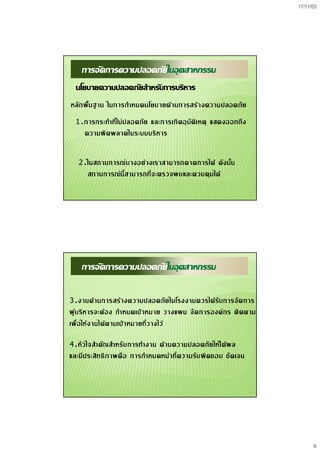 17/11/53
6
11
การจัดการความปลอดภัยในอุตสาหกรรม
นโยบายความปลอดภัยสําหรับการบริหาร
หลักพื้นฐาน ในการกําหนดนโยบายดานการสรางความปลอดภัย
1.การกระทําที่ไมปลอดภัย และการเกิดอุบัติเหตุ แสดงออกถึง
ความผิดพลาดในระบบบริหาร
2.ในสถานการณบางอยางเราสามารถคาดการได ดังนั้น
สถานการณนี้สามารถที่จะตรวจพบและควบคุมได
12
การจัดการความปลอดภัยในอุตสาหกรรม
3.งานดานการสรางความปลอดภัยในโรงงานควรไดรับการจัดการ
ผูบริหารจะตอง กําหนดเปาหมาย วางแผน จัดการองคกร ติดตาม
เพื่อใหงานไดตามเปาหมายที่วางไว
4.หัวใจสําคัญสําหรับการทํางาน ดานความปลอดภัยใหไดผล
และมีประสิทธิภาพคือ การกําหนดหนาที่ความรับผิดชอบ ชัดเจน
 