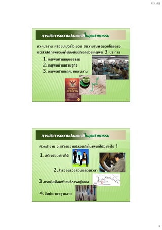 17/11/53
8
15
การจัดการความปลอดภัยในอุตสาหกรรม
หัวหนางาน หรือซุปเปอรไวเซอร มีความรับผิดชอบโดยตรง
ตอสวัสดิภาพของผูใตบังคับบัญชาดวยเหตุผล 3 ประการ
1.เหตุผลดานมนุษยธรรม
2.เหตุผลดานเศรษฐกิจ
3.เหตุผลดานกฎหมายแรงงาน
16
การจัดการความปลอดภัยในอุตสาหกรรม
หัวหนางาน จะสรางความปลอดภัยในแผนกไดอยางไร !
1.สรางตัวอยางที่ดี
2.สํารวจตรวจสอบตลอดเวลา
3.กระตุนเตือนฝายบริหารอยูเสมอ
4.จัดทํามาตรฐานงาน
 