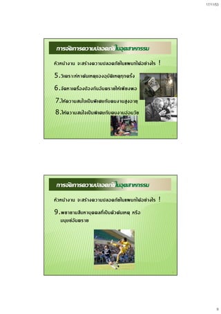 17/11/53
9
17
การจัดการความปลอดภัยในอุตสาหกรรม
หัวหนางาน จะสรางความปลอดภัยในแผนกไดอยางไร !
5.วิเคราะหหาตนเหตุของอุบัติเหตุทุกครั้ง
6.จัดหาเครื่องปองกันอันตรายใหเพียงพอ
7.ใหความสนใจเปนพิเศษกับคนงานสูงอายุ
8.ใหความสนใจเปนพิเศษกับคนงานออนวัย
18
การจัดการความปลอดภัยในอุตสาหกรรม
หัวหนางาน จะสรางความปลอดภัยในแผนกไดอยางไร !
9.พยายามสืบหาบุคคลที่เปนตัวตนเหตุ หรือ
มนุษยอันตราย
 
