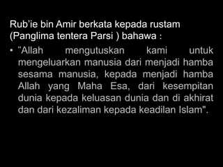 Rub’ie bin Amir berkata kepada rustam
(Panglima tentera Parsi ) bahawa :
• "Allah     mengutuskan      kami      untuk
  mengeluarkan manusia dari menjadi hamba
  sesama manusia, kepada menjadi hamba
  Allah yang Maha Esa, dari kesempitan
  dunia kepada keluasan dunia dan di akhirat
  dan dari kezaliman kepada keadilan Islam".
 