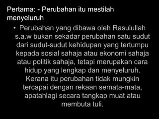Pertama: - Perubahan itu mestilah
menyeluruh
 • Perubahan yang dibawa oleh Rasulullah
  s.a.w bukan sekadar perubahan satu sudut
  dari sudut-sudut kehidupan yang tertumpu
  kepada sosial sahaja atau ekonomi sahaja
   atau politik sahaja, tetapi merupakan cara
      hidup yang lengkap dan menyeluruh.
      Kerana itu perubahan tidak mungkin
     tercapai dengan rekaan semata-mata,
      apatahlagi secara tangkap muat atau
                  membuta tuli.
 