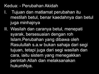 Kedua: - Perubahan Akidah
I. Tujuan dan matlamat perubahan itu
    mestilah betul, benar kaedahnya dan betul
    juga minhajnya
II. Wasilah dan caranya betul, menepati
    syarak, bersesuaian dengan roh
    Islam.Perubahan yang dibawa oleh
    Rasulullah s.a.w bukan sahaja dari segi
    tujuan, tetapi juga dari segi wasilah dan
    cara, iaitu sistem yang menegakkan
    perintah Allah dan melaksanakan
    hukumNya.
 