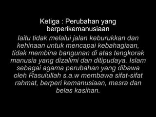Ketiga : Perubahan yang
              berperikemanusiaan
   Iaitu tidak melalui jalan keburukkan dan
   kehinaan untuk mencapai kebahagiaan,
tidak membina bangunan di atas tengkorak
manusia yang dizalimi dan ditipudaya. Islam
   sebagai agama perubahan yang dibawa
 oleh Rasulullah s.a.w membawa sifat-sifat
  rahmat, berperi kemanusiaan, mesra dan
                 belas kasihan.
 