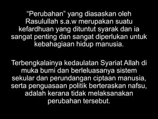 “Perubahan” yang diasaskan oleh
    Rasulullah s.a.w merupakan suatu
  kefardhuan yang dituntut syarak dan ia
sangat penting dan sangat diperlukan untuk
       kebahagiaan hidup manusia.

Terbengkalainya kedaulatan Syariat Allah di
   muka bumi dan berleluasanya sistem
sekular dan perundangan ciptaan manusia,
serta penguasaan politik berteraskan nafsu,
     adalah kerana tidak melaksanakan
            perubahan tersebut.
 