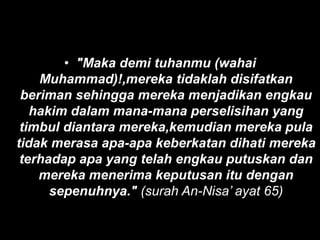• "Maka demi tuhanmu (wahai
    Muhammad)!,mereka tidaklah disifatkan
 beriman sehingga mereka menjadikan engkau
   hakim dalam mana-mana perselisihan yang
 timbul diantara mereka,kemudian mereka pula
tidak merasa apa-apa keberkatan dihati mereka
 terhadap apa yang telah engkau putuskan dan
    mereka menerima keputusan itu dengan
      sepenuhnya." (surah An-Nisa’ ayat 65)
 