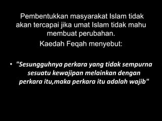 Pembentukkan masyarakat Islam tidak
 akan tercapai jika umat Islam tidak mahu
          membuat perubahan.
        Kaedah Feqah menyebut:

• "Sesungguhnya perkara yang tidak sempurna
      sesuatu kewajipan melainkan dengan
   perkara itu,maka perkara itu adalah wajib"
 