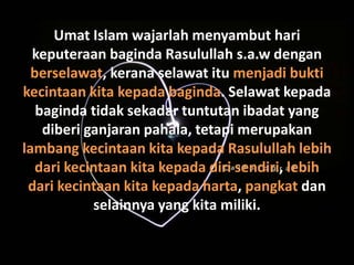 Umat Islam wajarlah menyambut hari
  keputeraan baginda Rasulullah s.a.w dengan
  berselawat, kerana selawat itu menjadi bukti
kecintaan kita kepada baginda. Selawat kepada
   baginda tidak sekadar tuntutan ibadat yang
    diberi ganjaran pahala, tetapi merupakan
lambang kecintaan kita kepada Rasulullah lebih
   dari kecintaan kita kepada diri sendiri, lebih
 dari kecintaan kita kepada harta, pangkat dan
            selainnya yang kita miliki.
 