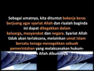 Sebagai umatnya, kita dituntut bekerja keras
berjuang agar syariat Allah dan risalah baginda
          ini dapat ditegakkan dalam
keluarga, masyarakat dan negara. Syariat Allah
 tidak akan terlaksana, melainkan umat Islam
     bersatu tenaga menegakkan sebuah
  pemerintahan yang melaksanakan hukum-
            hakam Allah dibumiNya
 