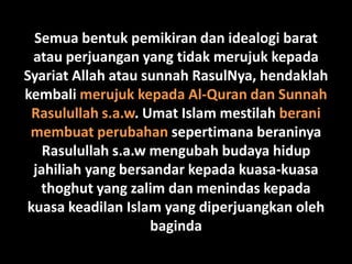 Semua bentuk pemikiran dan idealogi barat
 atau perjuangan yang tidak merujuk kepada
Syariat Allah atau sunnah RasulNya, hendaklah
kembali merujuk kepada Al-Quran dan Sunnah
 Rasulullah s.a.w. Umat Islam mestilah berani
 membuat perubahan sepertimana beraninya
   Rasulullah s.a.w mengubah budaya hidup
 jahiliah yang bersandar kepada kuasa-kuasa
  thoghut yang zalim dan menindas kepada
kuasa keadilan Islam yang diperjuangkan oleh
                    baginda
 