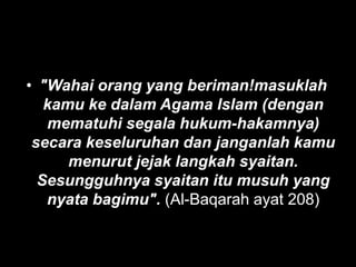 • "Wahai orang yang beriman!masuklah
   kamu ke dalam Agama Islam (dengan
   mematuhi segala hukum-hakamnya)
 secara keseluruhan dan janganlah kamu
      menurut jejak langkah syaitan.
  Sesungguhnya syaitan itu musuh yang
   nyata bagimu". (Al-Baqarah ayat 208)
 