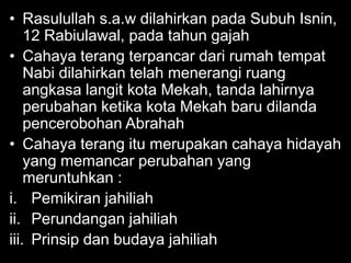 • Rasulullah s.a.w dilahirkan pada Subuh Isnin,
    12 Rabiulawal, pada tahun gajah
• Cahaya terang terpancar dari rumah tempat
    Nabi dilahirkan telah menerangi ruang
    angkasa langit kota Mekah, tanda lahirnya
    perubahan ketika kota Mekah baru dilanda
    pencerobohan Abrahah
• Cahaya terang itu merupakan cahaya hidayah
    yang memancar perubahan yang
    meruntuhkan :
i. Pemikiran jahiliah
ii. Perundangan jahiliah
iii. Prinsip dan budaya jahiliah
 