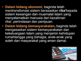 • Dalam bidang ekonomi, baginda telah
  mentransfomasi sistem berasaskan riba'kepada
  sistem kewangan dan muamalat Islam yang
  menyelamatkan manusia dari kezaliman
  riba', penindasan dan penipuan.
• Dalam bidang kemasyarakatan, baginda telah
  mengasaskan sistem kemasyarakatan dan
  kekeluargaan Islam yang menjamin kehidupan
  rumahtangga yang bahagia, anak-anak yang
  soleh dan masyarakat yang aman damai.
 