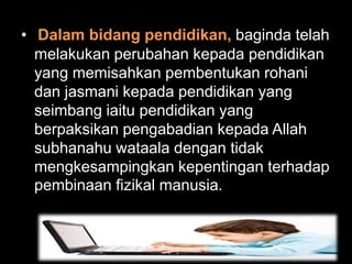 • Dalam bidang pendidikan, baginda telah
  melakukan perubahan kepada pendidikan
  yang memisahkan pembentukan rohani
  dan jasmani kepada pendidikan yang
  seimbang iaitu pendidikan yang
  berpaksikan pengabadian kepada Allah
  subhanahu wataala dengan tidak
  mengkesampingkan kepentingan terhadap
  pembinaan fizikal manusia.
 