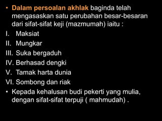 • Dalam persoalan akhlak baginda telah
   mengasaskan satu perubahan besar-besaran
   dari sifat-sifat keji (mazmumah) iaitu :
I. Maksiat
II. Mungkar
III. Suka bergaduh
IV. Berhasad dengki
V. Tamak harta dunia
VI. Sombong dan riak
• Kepada kehalusan budi pekerti yang mulia,
   dengan sifat-sifat terpuji ( mahmudah) .
 