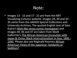 Note:
• Images 13 - 15 and 17 - 21 are from the MIT
Visualizing Cultures website. Images 29, 30 and 33 -
35 come from the UMASS Special Collections and
University Archives. The quoted English text of Sato
Kojiro's Nichi-Bei senso yumei monogatari and
images 44, 46 and 47 are taken from Mark
Gallicchio's The African American Encounter with
Japan & China: Black Internationalism in Asia, 1895 -
1945. Please also see Reginald Kearney African
American Views of the Japanese: Solidarity or
Sedition?