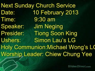 Next Sunday Church Service
Date:      10 February 2013
Time:       9:30 am
Speaker:   Jim Neging
Presider:   Tiong Soon King
Ushers:     Simon Lau’s LG
Holy Communion:Michael Wong’s LG
Worship Leader: Chiew Chung Yee
 