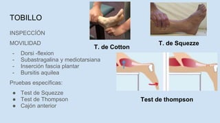 INSPECCÍÓN
MOVILIDAD
- Dorsi -flexion
- Subastragalina y mediotarsiana
- Inserción fascia plantar
- Bursitis aquilea
Pruebas específicas:
● Test de Squezze
● Test de Thompson
● Cajón anterior
TOBILLO
T. de Squezze
T. de Cotton
Test de thompson
 