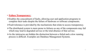 • Failure Transparency:
Enables the concealment of faults, allowing user and application programs to
complete their tasks despite the failure of hardware or software components.
Fault tolerance is provided by the mechanisms that relate to access transparency.
The distributed system is more prone to failures as any of the components may fail
which may lead to degraded service or the total absence of that service.
As the intricacies are hidden the distinction between a failed and a slow running
process is difficult. Examples are Database Management Systems.
8/16/2022 Distributed Computing Notes © Er. Ashish K.C(Khatri) 11
 
