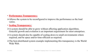 • Performance Transparency:
Allows the system to be reconfigured to improve the performance as the load
varies.
• Scaling Transparency:
A system should be able to grow without affecting application algorithms.
Graceful growth and evolution is an important requirement for most enterprises.
A system should also be capable of scaling down to small environments where
required, and be space and/or time-efficient as required.
The best-distributed system example implementing this transparency is the World
Wide Web.
8/16/2022 Distributed Computing Notes © Er. Ashish K.C(Khatri) 13
 