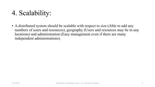 4. Scalability:
• A distributed system should be scalable with respect to size (Able to add any
numbers of users and resources), geography (Users and resources may be in any
locations) and administration (Easy management even if there are many
independent administrations).
8/16/2022 Distributed Computing Notes © Er. Ashish K.C(Khatri) 15
 