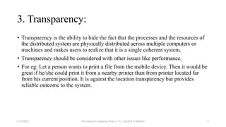 3. Transparency:
• Transparency is the ability to hide the fact that the processes and the resources of
the distributed system are physically distributed across multiple computers or
machines and makes users to realize that it is a single coherent system.
• Transparency should be considered with other issues like performance.
• For eg: Let a person wants to print a file from the mobile device. Then it would be
great if he/she could print it from a nearby printer than from printer located far
from his current position. It is against the location transparency but provides
reliable outcome to the system.
8/16/2022 Distributed Computing Notes © Er. Ashish K.C(Khatri) 6
 